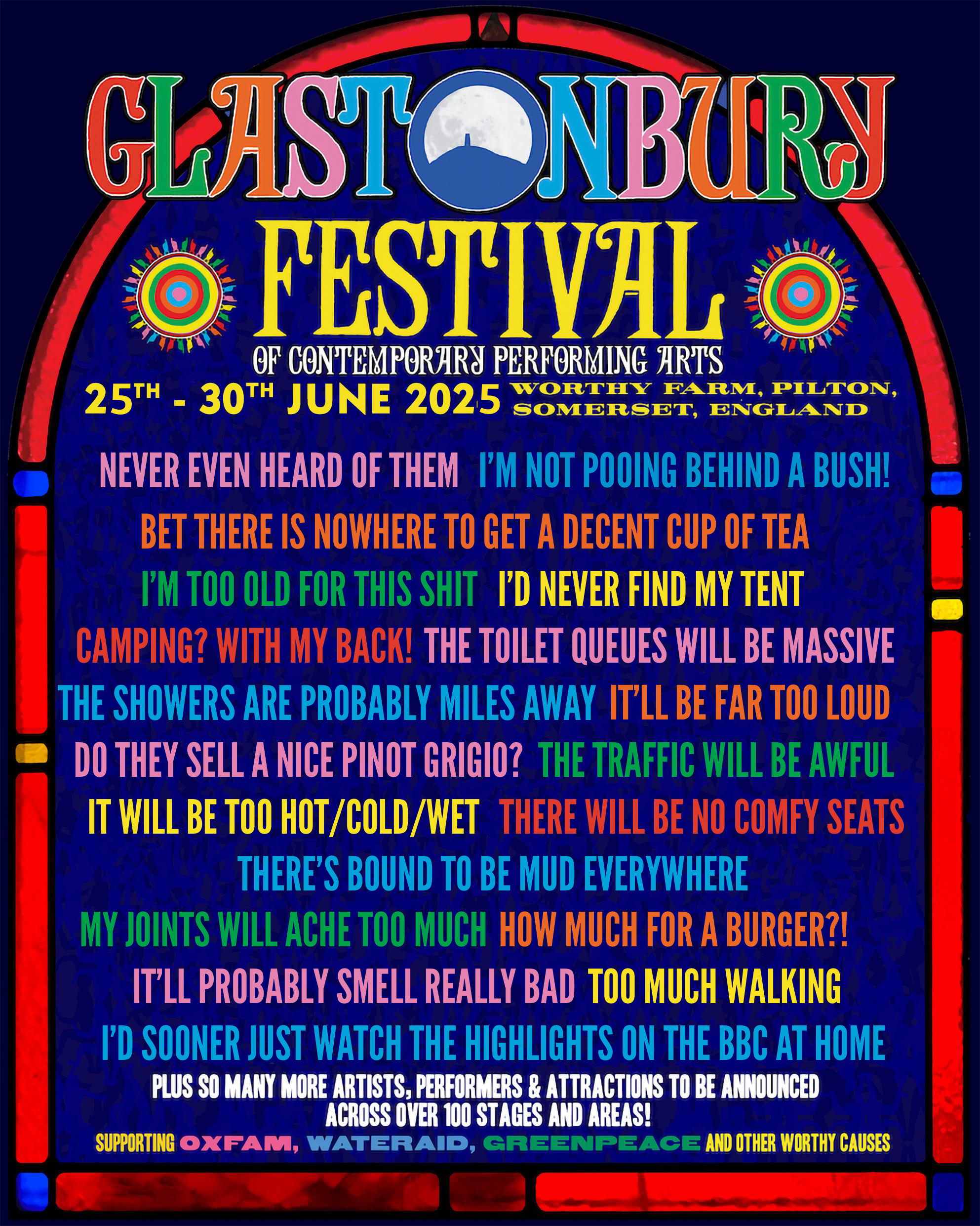 
GLASTONBURY FESTIVAL OF CONTEMPORARY PERFORMING ARTS
25TH-30TH JUNE 2025 WORTHY FARM, PILTON, SOMERSET, ENGLAND
NEVER EVEN HEARD OF THEM 
I'M NOT POOING BEHIND A BUSH! 
BET THERE IS NOWHERE TO GET A DECENT CUP OF TEA
I'M TOO OLD FOR THIS SHIT 
I'D NEVER FIND MY TENT 
CAMPING? WITH MY BACK! 
THE TOILET QUEUES WILL BE MASSIVE 
THE SHOWERS ARE PROBABLY MILES AWAY 
IT'LL BE FAR TOO LOUD
 DO THEY SELL A NICE PINOT GRIGIO? 
THE TRAFFIC WILL BE AWFUL 
IT WILL BE TOO HOT/COLD/WET 
THERE WILL BE NO COMFY SEATS 
THERE'S BOUND TO BE MUD EVERYWHERE
MY JOINTS WILL ACHE TOO MUCH 
HOW MUCH FOR A BURGER?! 
IT'LL PROBABLY SMELL REALLY BAD
TOO MUCH WALKING
I'D SOONER JUST WATCH THE HIGHLIGHTS ON THE BBC AT HOME 
