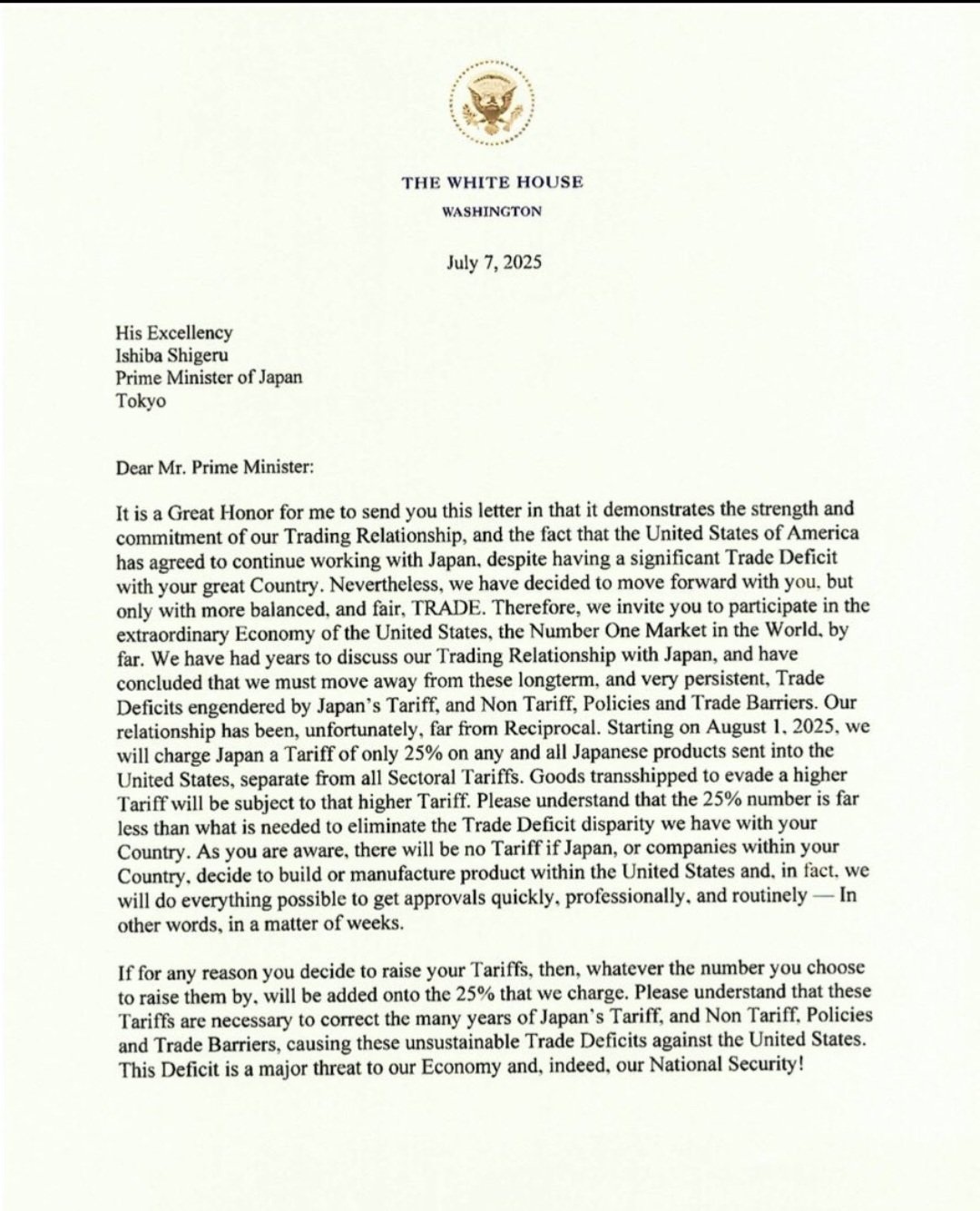 
THE WHITE HOUSE
WASHINGTON
July 7, 2025
His Excellency
Ishiba Shigeru
Prime Minister of Japan
Tokyo
Dear Mr. Prime Minister:
It is a Great Honor for me to send you this letter in that it demonstrates the strength and commitment of our Trading Relationship, and the fact that the United States of America has agreed to continue working with Japan, despite having a significant Trade Deficit with your great Country. Nevertheless, we have decided to move forward with you, but only with more balanced, and fair, TRADE. Therefore, we invite you to participate in the extraordinary Economy of the United States, the Number One Market in the World, by far. We have had years to discuss our Trading Relationship with Japan, and have concluded that we must move away from these longterm, and very persistent, Trade Deficits engendered by Japan's Tariff, and Non Tariff, Policies and Trade Barriers. Our relationship has been, unfortunately, far from Reciprocal. Starting on August 1, 2025, we will charge Japan a Tariff of only 25% on any and all Japanese products sent into the United States, separate from all Sectoral Tariffs. Goods transshipped to evade a higher Tariff will be subject to that higher Tariff. Please understand that the 25% number is far less than what is needed to eliminate the Trade Deficit disparity we have with your Country. As you are aware, there will be no Tariff if Japan, or companies within your Country, decide to build or manufacture product within the United States and, in fact, we will do everything possible to get approvals quickly, professionally, and routinely - In other words, in a matter of weeks.
If for any reason you decide to raise your Tariffs, then, whatever the number you choose to raise them by, will be added onto the 25% that we charge. Please understand that these Tariffs are necessary to correct the many years of Japan's Tariff, and Non Tariff, Policies and Trade Barriers, causing these unsustainable Trade Deficits against the United States. This Deficit is a major threat to our Economy and, indeed, our National Security!
