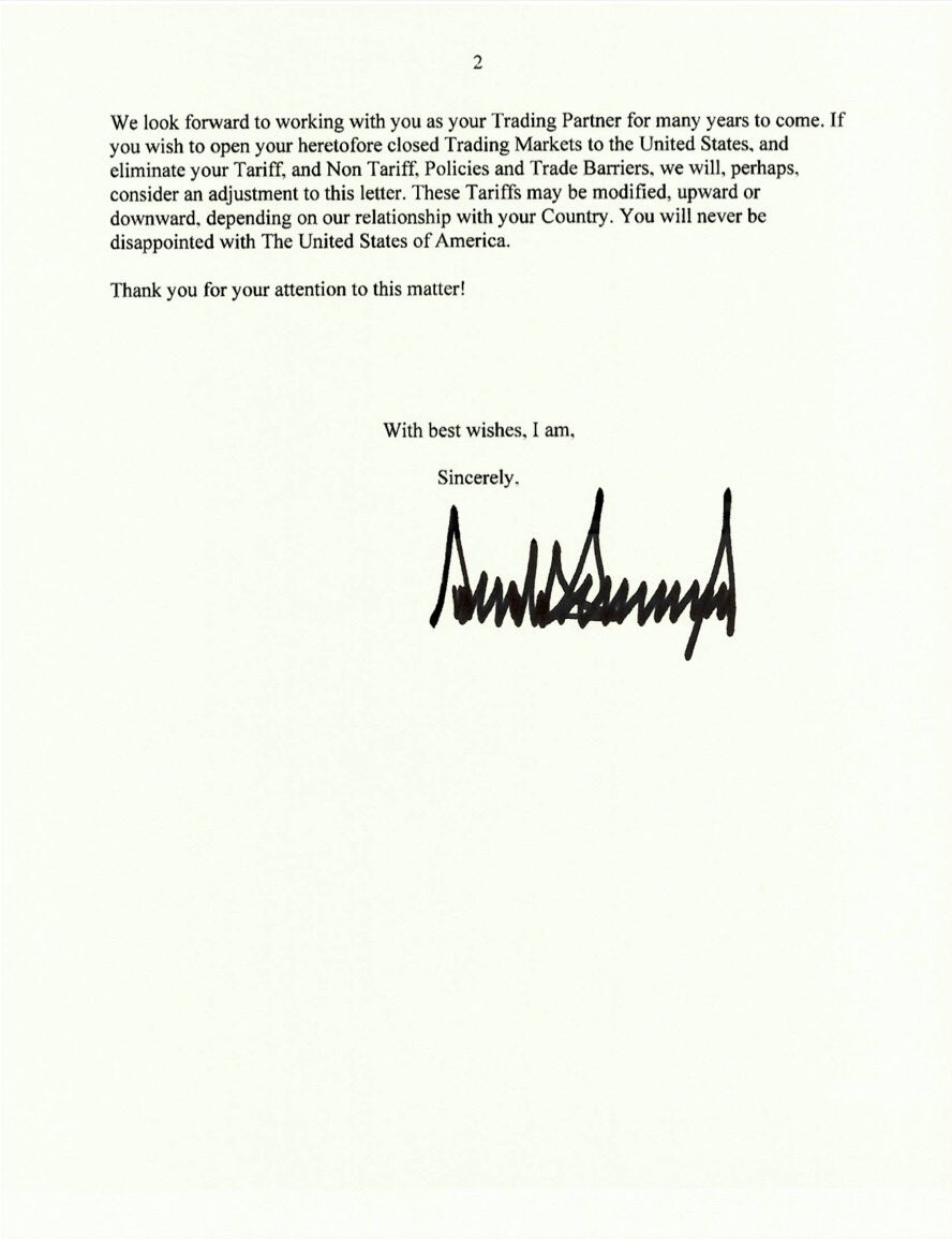 
2
We look forward to working with you as your Trading Partner for many years to come. If you wish to open your heretofore closed Trading Markets to the United States, and eliminate your Tariff, and Non Tariff, Policies and Trade Barriers, we will, perhaps, consider an adjustment to this letter. These Tariffs may be modified, upward or downward, depending on our relationship with your Country. You will never be disappointed with The United States of America.
Thank you for your attention to this matter!
With best wishes, I am,
Sincerely.
Donald Trump