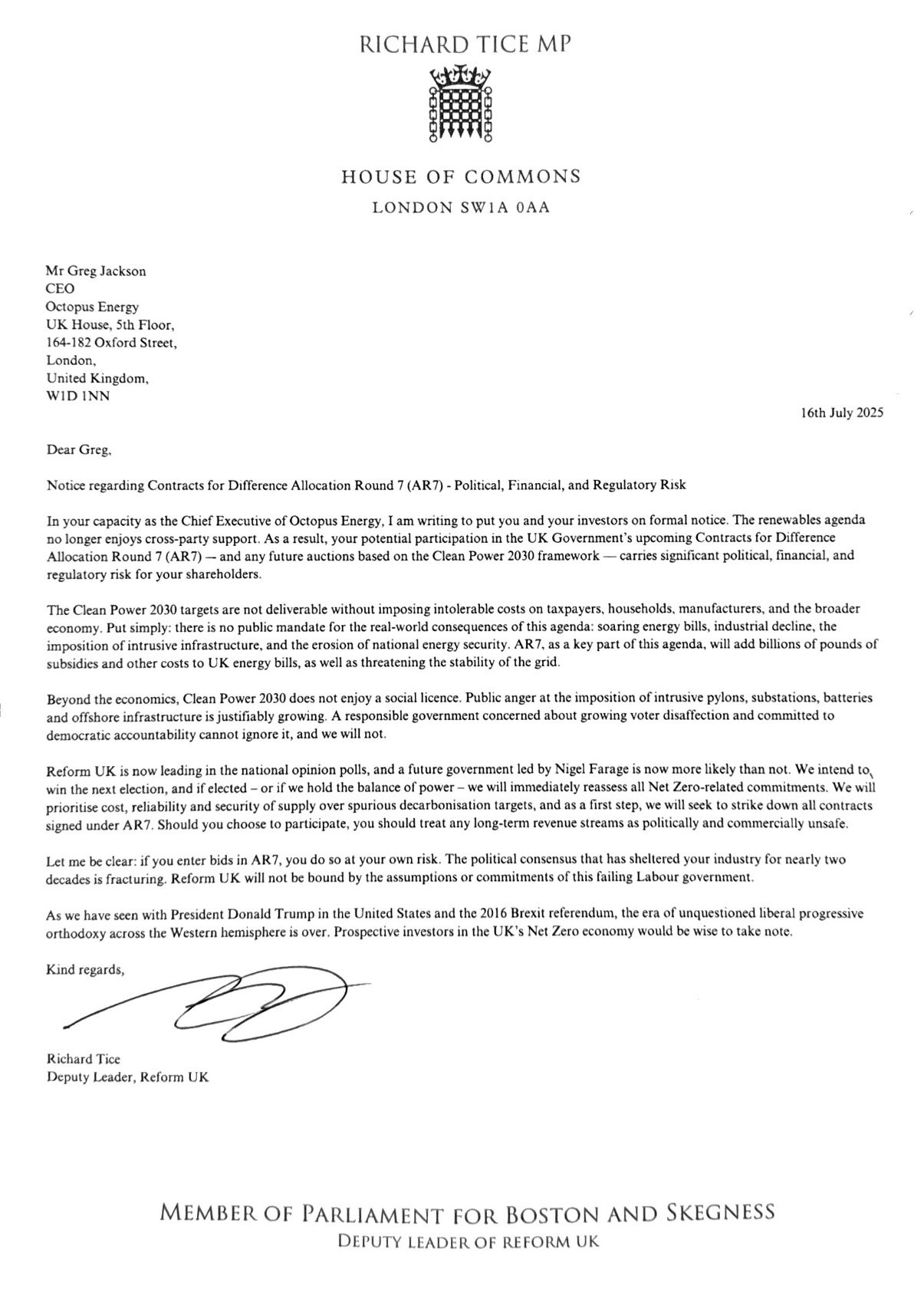 Notice regarding Contracts for Difference Allocation Round 7 (AR7) - Political, Financial, and Regulatory Risk
In your capacity as the Chief Executive of Octopus Energy, I am writing to put you and your investors on formal notice. The renewables agenda no longer enjoys cross-party support. As a result, your potential participation in the UK Government's upcoming Contracts for Difference Allocation Round 7 (AR7) - and any future auctions based on the Clean Power 2030 framework carries significant political, financial, and regulatory risk for your shareholders.
The Clean Power 2030 targets are not deliverable without imposing intolerable costs on taxpayers, households, manufacturers, and the broader economy. Put simply: there is no public mandate for the real-world consequences of this agenda: soaring energy bills, industrial decline, the imposition of intrusive infrastructure, and the erosion of national energy security. AR7, as a key part of this agenda, will add billions of pounds of subsidies and other costs to UK energy bills, as well as threatening the stability of the grid.
Beyond the economics, Clean Power 2030 does not enjoy a social licence. Public anger at the imposition of intrusive pylons, substations, batteries and offshore infrastructure is justifiably growing. A responsible government concerned about growing voter disaffection and committed to democratic accountability cannot ignore it, and we will not.
Reform UK is now leading in the national opinion polls, and a future government led by Nigel Farage is now more likely than not. We intend to win the next election, and if elected - or if we hold the balance of power - we will immediately reassess all Net Zero-related commitments. We will prioritise cost, reliability and security of supply over spurious decarbonisation targets, and as a first step, we will seek to strike down all contracts signed under AR7. Should you choose to participate, you should treat any long-term revenue streams as politically and commercially unsafe. Let me be clear: if you enter bids in AR7, you do so at your own risk. The political consensus that has sheltered your industry for nearly two decades is fracturing. Reform UK will not be bound by the assumptions or commitments of this failing Labour government.
As we have seen with President Donald Trump in the United States and the 2016 Brexit referendum, the era of unquestioned liberal progressive orthodoxy across the Western hemisphere is over. Prospective investors in the UK's Net Zero economy would be wise to take note.
Kind regards,
Richard Tice
