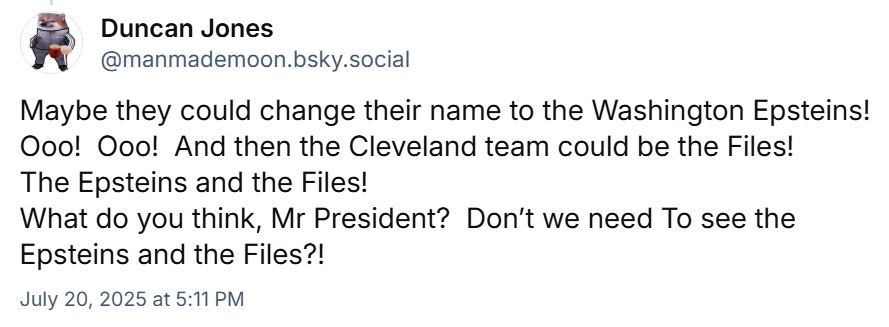 Maybe they could change their name to the Washington Epsteins! Ooo! Ooo! And then the Cleveland team could be the Files!
The Epsteins and the Files!
What do you think, Mr President? Don’t we need To see the Epsteins and the Files?!