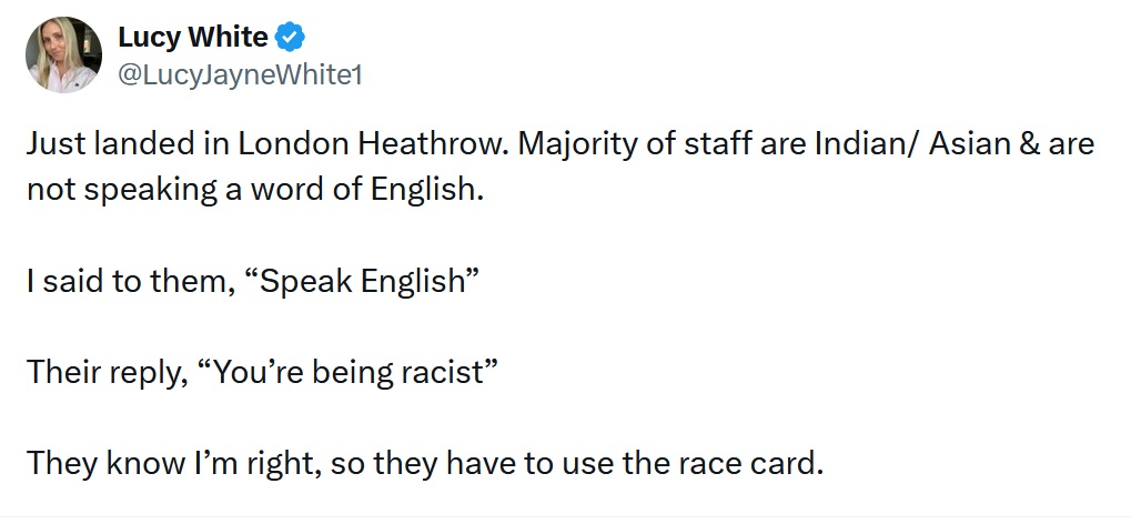 Just landed in London Heathrow. Majority of staff are Indian/ Asian & are not speaking a word of English. 

I said to them, “Speak English”

Their reply, “You’re being racist” 

They know I’m right, so they have to use the race card. 