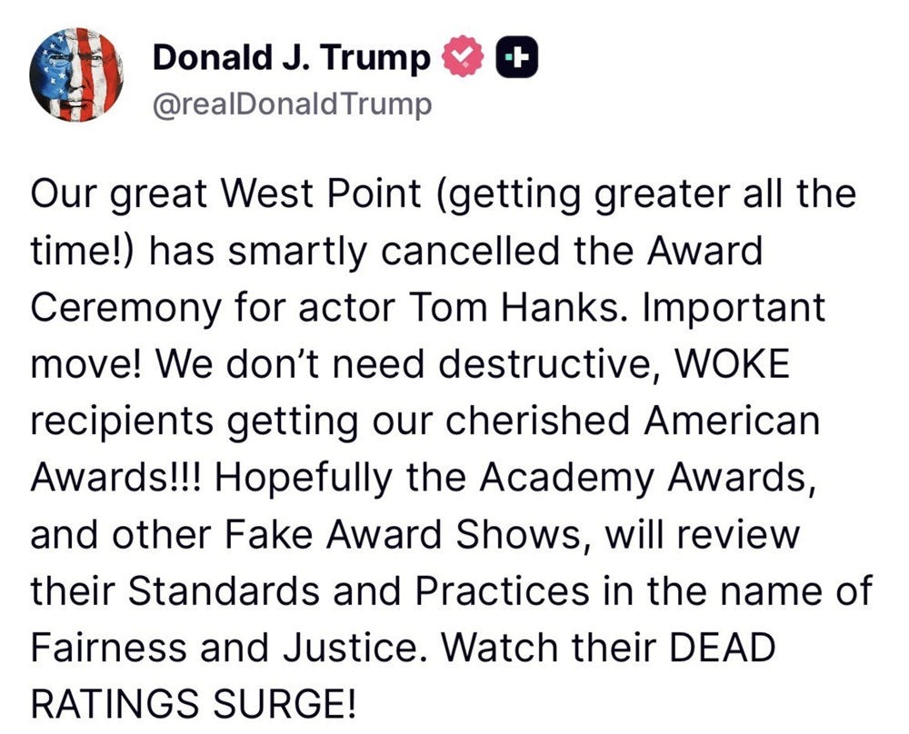 Our great West Point (getting greater all the time!) has smartly cancelled the Award Ceremony for actor Tom Hanks. Important move! We don't need destructive, WOKE recipients getting our cherished American Awards!!! Hopefully the Academy Awards, and other Fake Award Shows, will review their Standards and Practices in the name of Fairness and Justice. Watch their DEAD RATINGS SURGE!