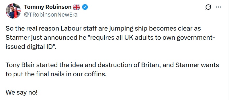 Tommy Robinson tweet - So the real reason Labour staff are jumping ship becomes clear as Starmer just announced he "requires all UK adults to own government-issued digital ID".

Tony Blair started the idea and destruction of Britan, and Starmer wants to put the final nails in our coffins.

We say no! 