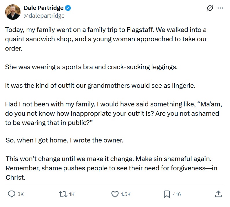 Today, my family went on a family trip to Flagstaff. We walked into a quaint sandwich shop, and a young woman approached to take our order.
She was wearing a sports bra and crack-sucking leggings.
It was the kind of outfit our grandmothers would see as lingerie.
Had I not been with my family, I would have said something like, “Ma'am, do you not know how inappropriate your outfit is? Are you not ashamed to be wearing that in public?”
So, when I got home, I wrote the owner.
This won’t change until we make it change. Make sin shameful again. Remember, shame pushes people to see their need for forgiveness—in Christ.