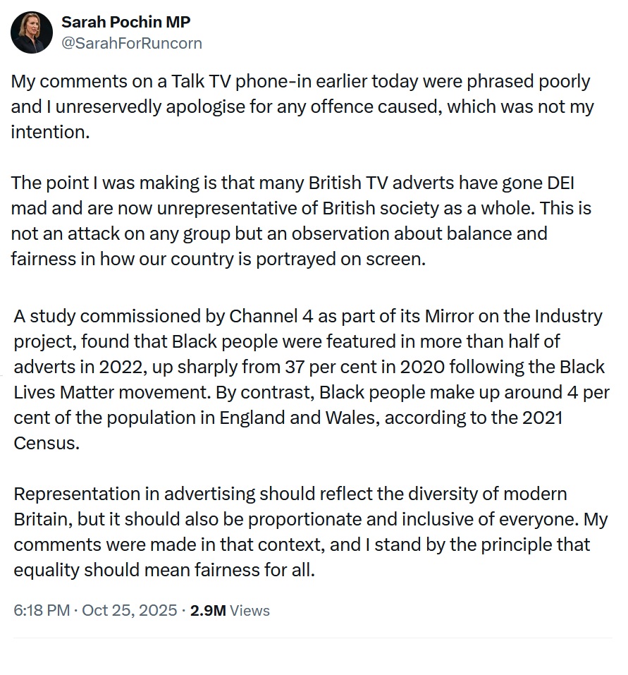 My comments on a Talk TV phone-in earlier today were phrased poorly and I unreservedly apologise for any offence caused, which was not my intention.
The point I was making is that many British TV adverts have gone DEI mad and are now unrepresentative of British society as a whole. This is not an attack on any group but an observation about balance and fairness in how our country is portrayed on screen.
A study commissioned by Channel 4 as part of its Mirror on the Industry project, found that Black people were featured in more than half of adverts in 2022, up sharply from 37 per cent in 2020 following the Black Lives Matter movement. By contrast, Black people make up around 4 per cent of the population in England and Wales, according to the 2021 Census.
Representation in advertising should reflect the diversity of modern Britain, but it should also be proportionate and inclusive of everyone. My comments were made in that context, and I stand by the principle that equality should mean fairness for all.