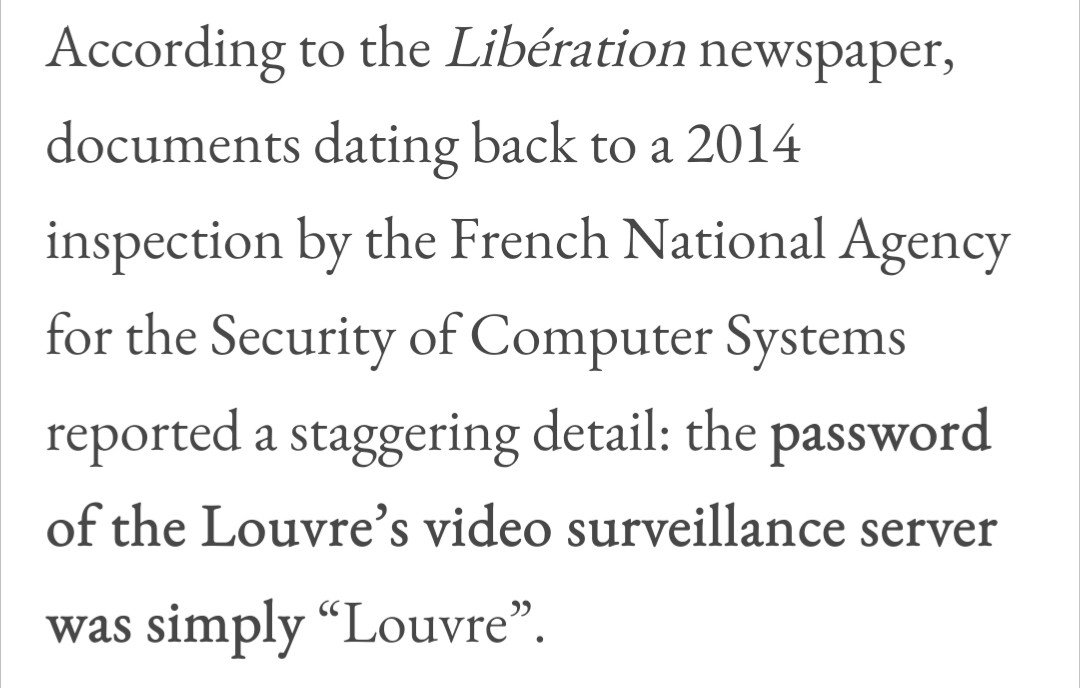 According to the Libération newspaper, documents dating back to a 2014
inspection by the French National Agency for the Security of Computer Systems
reported a staggering detail: the password of the Louvre's video surveillance server was simply "Louvre".