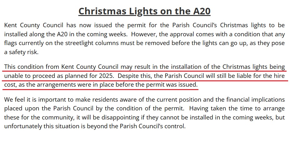Christmas Lights on the A20
Kent County Council has now issued the permit for the Parish Council’s Christmas lights to be installed along the A20 in the coming weeks. However, the approval comes with a condition that any flags currently on the streetlight columns must be removed before the lights can go up, as they pose a safety risk.
This condition from Kent County Council may result in the installation of the Christmas lights being unable to proceed as planned for 2025. Despite this, the Parish Council will still be liable for the hire cost, as the arrangements were in place before the permit was issued.
We feel it is important to make residents aware of the current position and the financial implications placed upon the Parish Council by the condition of the permit. Having taken the time to arrange these for the community, it will be disappointing if they cannot be installed in the coming weeks, but unfortunately this situation is beyond the Parish Council’s control.