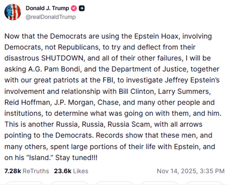 Now that the Democrats are using the Epstein Hoax, involving Democrats, not Republicans, to try and deflect from their disastrous SHUTDOWN, and all of their other failures, I will be asking A.G. Pam Bondi, and the Department of Justice, together with our great patriots at the FBI, to investigate Jeffrey Epstein’s involvement and relationship with Bill Clinton, Larry Summers, Reid Hoffman, J.P. Morgan, Chase, and many other people and institutions, to determine what was going on with them, and him. This is another Russia, Russia, Russia Scam, with all arrows pointing to the Democrats. Records show that these men, and many others, spent large portions of their life with Epstein, and on his “Island.” Stay tuned!!!