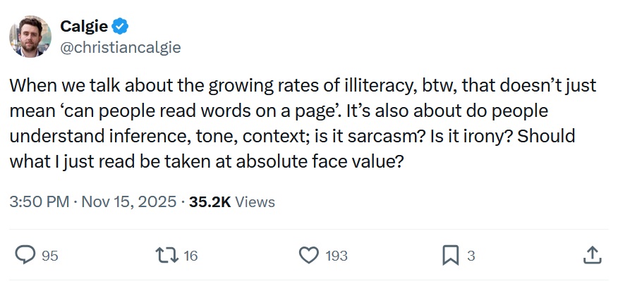 When we talk about the growing rates of illiteracy, btw, that doesn’t just mean ‘can people read words on a page’. It’s also about do people understand inference, tone, context; is it sarcasm? Is it irony? Should what I just read be taken at absolute face value?