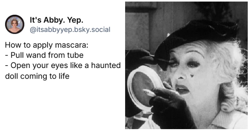 ‪@itsabbyyep.bsky.social‬
How to apply mascara:
- Pull wand from tube
- Open your eyes like a haunted doll coming to life