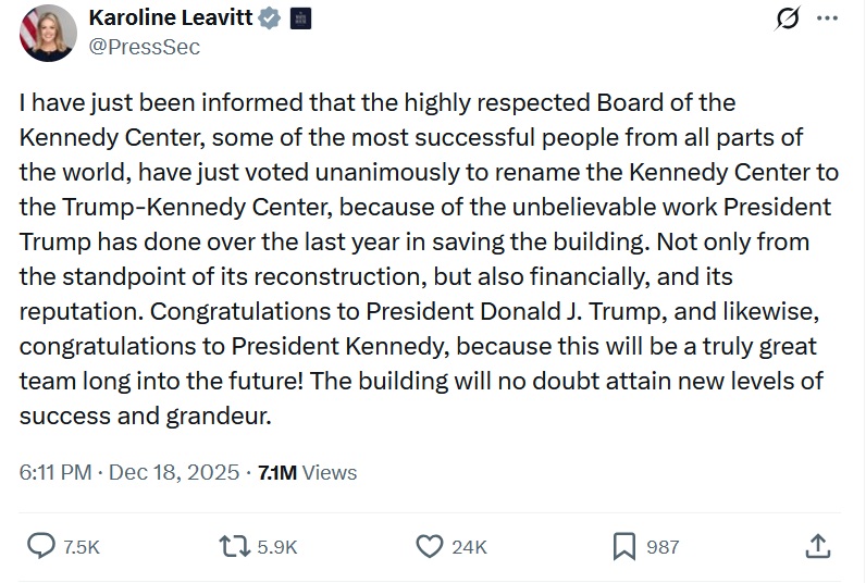@PressSec
I have just been informed that the highly respected Board of the Kennedy Center, some of the most successful people from all parts of the world, have just voted unanimously to rename the Kennedy Center to the Trump-Kennedy Center, because of the unbelievable work President Trump has done over the last year in saving the building. Not only from the standpoint of its reconstruction, but also financially, and its reputation. Congratulations to President Donald J. Trump, and likewise, congratulations to President Kennedy, because this will be a truly great team long into the future! The building will no doubt attain new levels of success and grandeur.