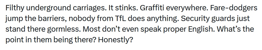 Filthy underground carriages. It stinks. Graffiti everywhere. Fare-dodgers jump the barriers, nobody from TfL does anything. Security guards just stand there gormless. Most don’t even speak proper English. What’s the point in them being there? Honestly?