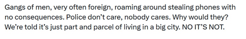 Gangs of men, very often foreign, roaming around stealing phones with no consequences. Police don’t care, nobody cares. Why would they? We’re told it’s just part and parcel of living in a big city. NO IT’S NOT.
