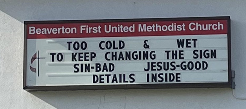 Beaverton First United Methodist Church
TOO COLD & WET
TO KEEP CHANGING THE SIGN
SIN-BAD
JESUS-GOOD
DETAILS INSIDE