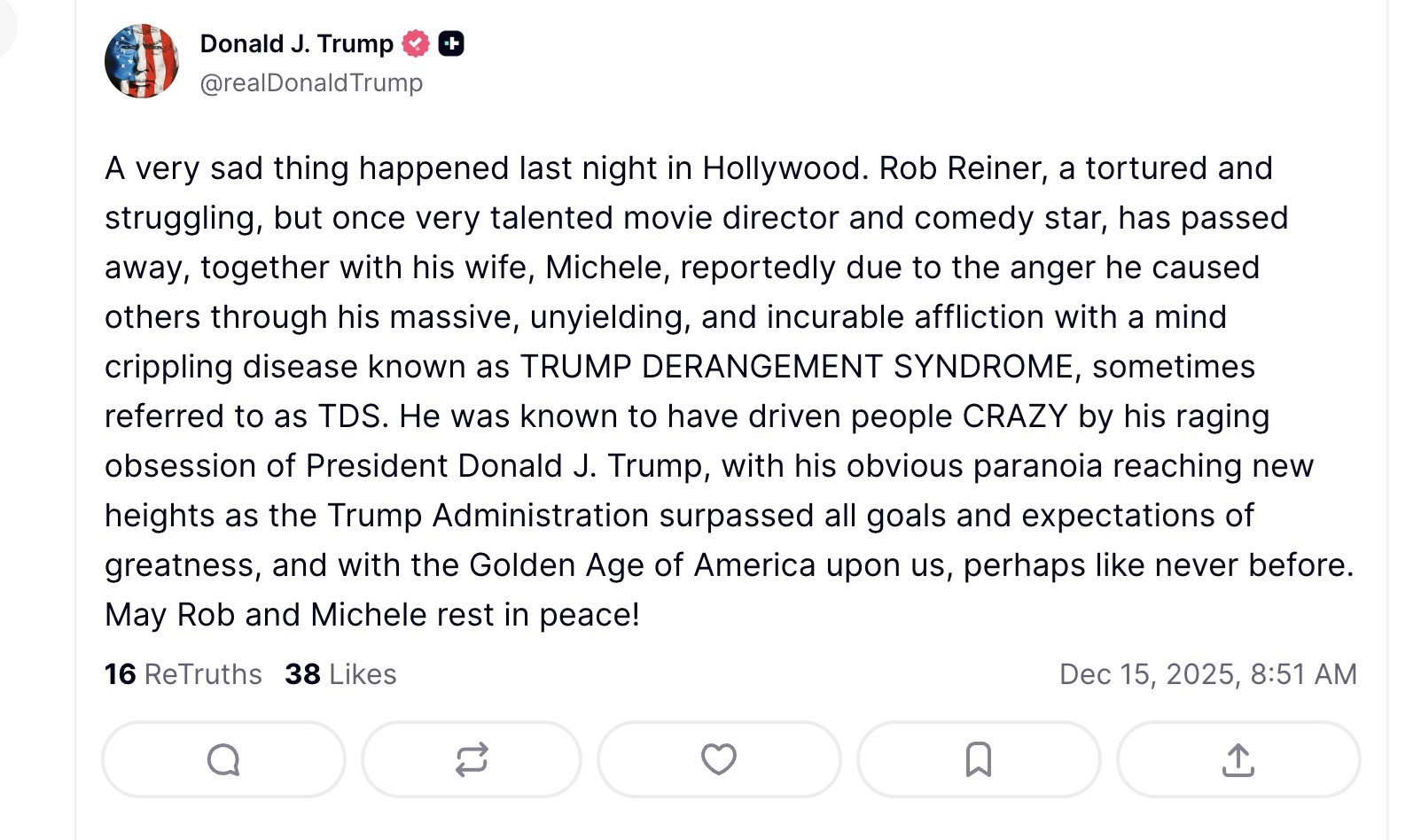 Donald J. Trump -+
@realDonaldTrump
A very sad thing happened last night in Hollywood. Rob Reiner, a tortured and struggling, but once very talented movie director and comedy star, has passed away, together with his wife, Michele, reportedly due to the anger he caused others through his massive, unyielding, and incurable affliction with a mind crippling disease known as TRUMP DERANGEMENT SYNDROME, sometimes referred to as TDS. He was known to have driven people CRAZY by his raging obsession of President Donald J. Trump, with his obvious paranoia reaching new heights as the Trump Administration surpassed all goals and expectations of greatness, and with the Golden Age of America upon us, perhaps like never before. May Rob and Michele rest in peace!