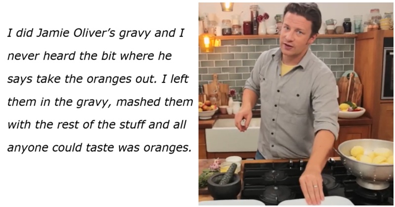 I did Jamie Oliver’s gravy and I 
never heard the bit where he 
says take the oranges out. I left 
them in the gravy, mashed them
with the rest of the stuff and all 
anyone could taste was oranges.
 Photo of Jamie Oliver in a kitchen