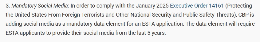 Mandatory Social Media:

In order to comply with the January 2025 Executive Order 14161 (Protecting the United States From Foreign Terrorists and Other National Security and Public Safety Threats), CBP is adding social media as a mandatory data element for an ESTA application. The data element will require ESTA applicants to provide their social media from the last 5 years.