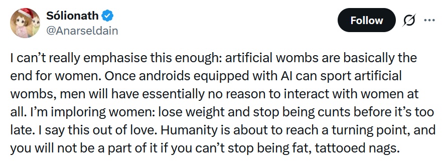 I can’t really emphasise this enough: artificial wombs are basically the end for women. Once androids equipped with AI can sport artificial wombs, men will have essentially no reason to interact with women at all. I’m imploring women: lose weight and stop being cunts before it’s too late. I say this out of love. Humanity is about to reach a turning point, and you will not be a part of it if you can’t stop being fat, tattooed nags.