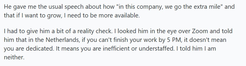 He gave me the usual speech about how "in this company, we go the extra mile" and that if I want to grow, I need to be more available.
I had to give him a bit of a reality check. I looked him in the eye over Zoom and told him that in the Netherlands, if you can't finish your work by 5 PM, it doesn't mean you are dedicated. It means you are inefficient or understaffed. I told him I am neither.