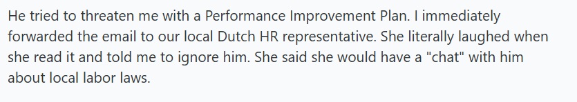 He tried to threaten me with a Performance Improvement Plan. I immediately forwarded the email to our local Dutch HR representative. She literally laughed when she read it and told me to ignore him. She said she would have a "chat" with him about local labor laws.