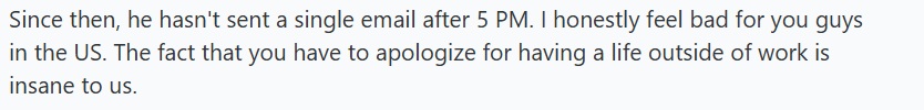 Since then, he hasn't sent a single email after 5 PM. I honestly feel bad for you guys in the US. The fact that you have to apologize for having a life outside of work is insane to us.