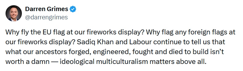 Darren Grimes
@darrengrimes
Why fly the EU flag at our fireworks display? Why flag any foreign flags at our fireworks display? Sadiq Khan and Labour continue to tell us that what our ancestors forged, engineered, fought and died to build isn’t worth a damn — ideological multiculturalism matters above all.