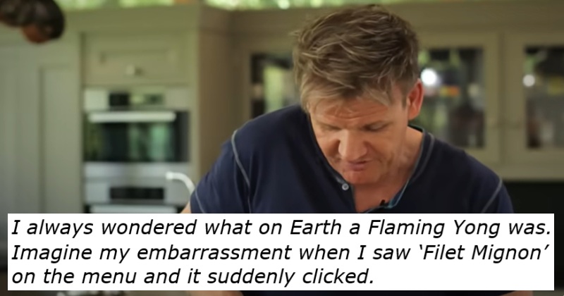 Gordon Ramsay.
Text - I always wondered what on Earth a Flaming Yong was. 
Imagine my embarrassment when I saw ‘Filet Mignon’ 
on the menu and it suddenly clicked.
