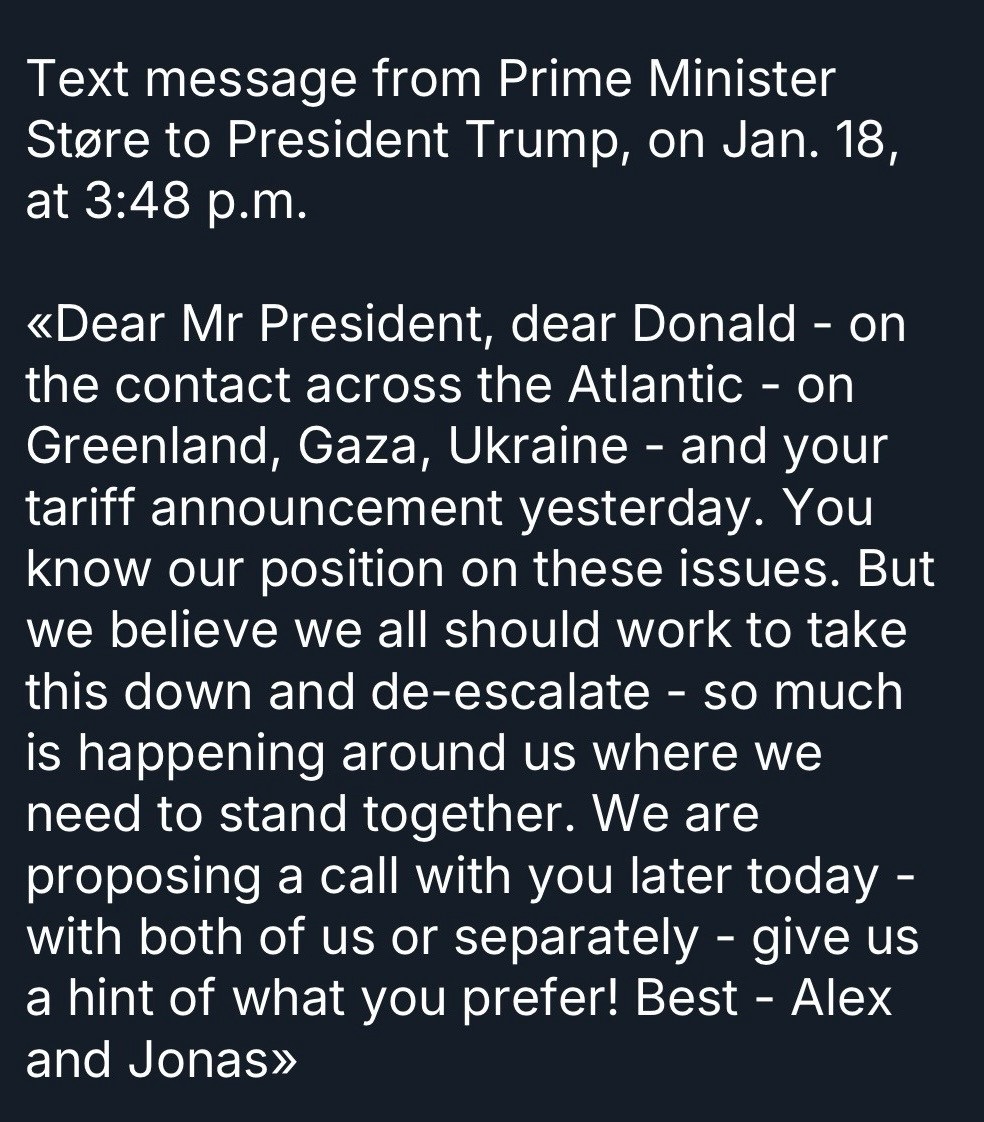 Text message from Prime Minister Støre to President Trump, on Jan. 18, at 3:48 p.m.
Dear Mr President, dear Donald - on the contact across the Atlantic - on Greenland, Gaza, Ukraine - and your tariff announcement yesterday. You know our position on these issues. But we believe we all should work to take this down and de-escalate - so much is happening around us where we need to stand together. We are proposing a call with you later today - with both of us or separately - give us a hint of what you prefer! Best - Alex and Jonas