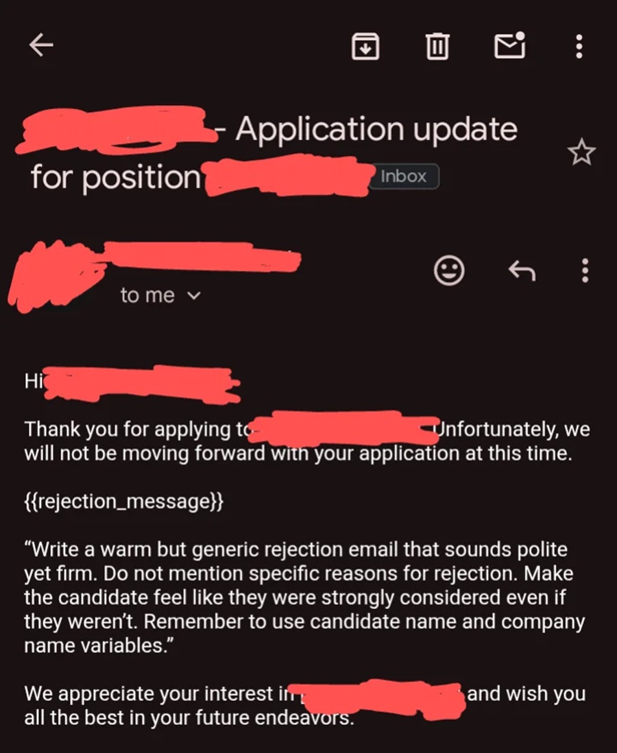 Thank you for applying to
Unfortunately, we will not be moving forward with your application at this time.
{{rejection_message}}
"Write a warm but generic rejection email that sounds polite yet firm. Do not mention specific reasons for rejection. Make the candidate feel like they were strongly considered even if they weren't. Remember to use candidate name and company name variables."
We appreciate your interest in all the best in your future endeavors.