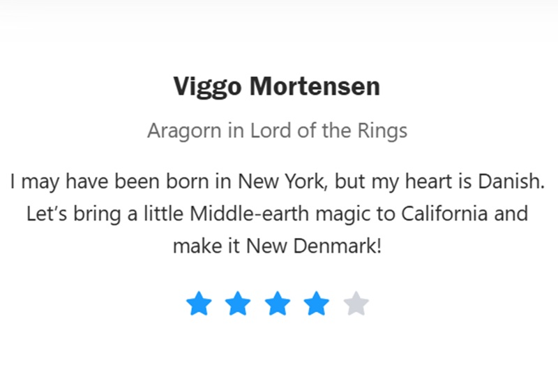 
Viggo Mortensen
Aragorn in Lord of the Rings
I may have been born in New York, but my heart is Danish. Let's bring a little Middle-earth magic to California and make it New Denmark!