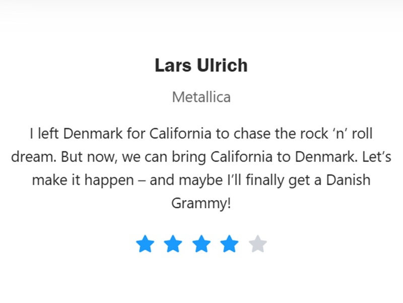 
Lars Ulrich
Metallica
I left Denmark for California to chase the rock 'n' roll dream. But now, we can bring California to Denmark. Let's
make it happen – and maybe I'll finally get a Danish
Grammy!