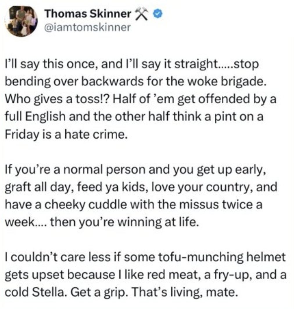 I’ll say this once, and I’ll say it straight…..stop bending over backwards for the woke brigade. Who gives a toss!? Half of ’em get offended by a full English and the other half think a pint on a Friday is a hate crime.

‘If you’re a normal person and you get up early, graft all day, feed ya kids, love your country, and have a cheeky cuddle with the missus twice a week…. then you’re winning at life.

‘I couldn’t care less if some tofu-munching helmet gets upset because I like red meat, a fry-up, and a cold Stella. Get a grip. That’s living, mate.