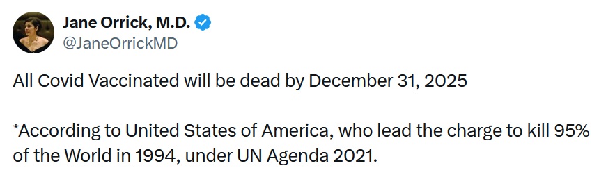 Jane Orrick, M.D. @JaneOrrickMD All Covid Vaccinated will be dead by December 31, 2025 *According to United States of America, who lead the charge to kill 95% of the World in 1994, under UN Agenda 2021.