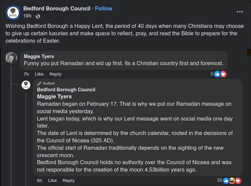 Bedford Borough Council:
Wishing Bedford Borough a Happy Lent, the period of 40 days when many Christians may choose to give up certain luxuries and make space to reflect, pray, and read the Bible to prepare for the celebrations of Easter.
Maggie Tyers:
Funny you put Ramadan and eid up first. It's a Christian country first and foremost.
Bedford Borough Council:
Maggie Tyers
Ramadan began on February 17. That is why we put our Ramadan message on social media yesterday.
Lent began today, which is why our Lent message went on social media one day later.
The date of Lent is determined by the church calendar, rooted in the decisions of the Council of Nicaea (325 AD).
The official start of Ramadan traditionally depends on the sighting of the new crescent moon.
Bedford Borough Council holds no authority over the Council of Nicaea and was not responsible for the creation of the moon 4.53billion years ago.