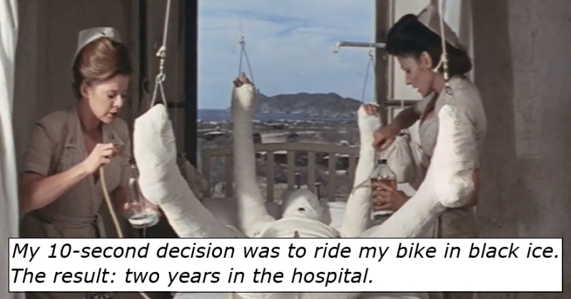 My 10-second decision was to ride my bike in black ice.

The result: two years in the hospital.

Image - a man entirely encased in a plaster cast, with a nurse either side of his bed.