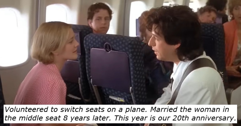 Volunteered to switch seats on a plane. Married the woman in
the middle seat 8 years later. This year is our 20th anniversary.
Adam Sandler and Drew Barrymore on a plane in The Wedding Singer