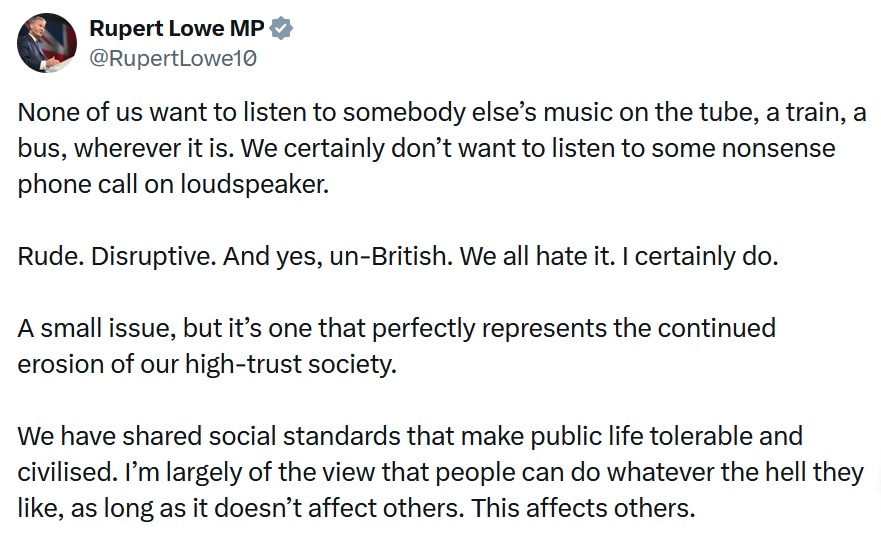 None of us want to listen to somebody else’s music on the tube, a train, a bus, wherever it is. We certainly don’t want to listen to some nonsense phone call on loudspeaker.

Rude. Disruptive. And yes, un-British. We all hate it. I certainly do.

A small issue, but it’s one that perfectly represents the continued erosion of our high-trust society.

We have shared social standards that make public life tolerable and civilised. I’m largely of the view that people can do whatever the hell they like, as long as it doesn’t affect others. This affects others.