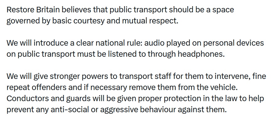 Restore Britain believes that public transport should be a space governed by basic courtesy and mutual respect.

We will introduce a clear national rule: audio played on personal devices on public transport must be listened to through headphones.

We will give stronger powers to transport staff for them to intervene, fine repeat offenders and if necessary remove them from the vehicle. Conductors and guards will be given proper protection in the law to help prevent any anti-social or aggressive behaviour against them.