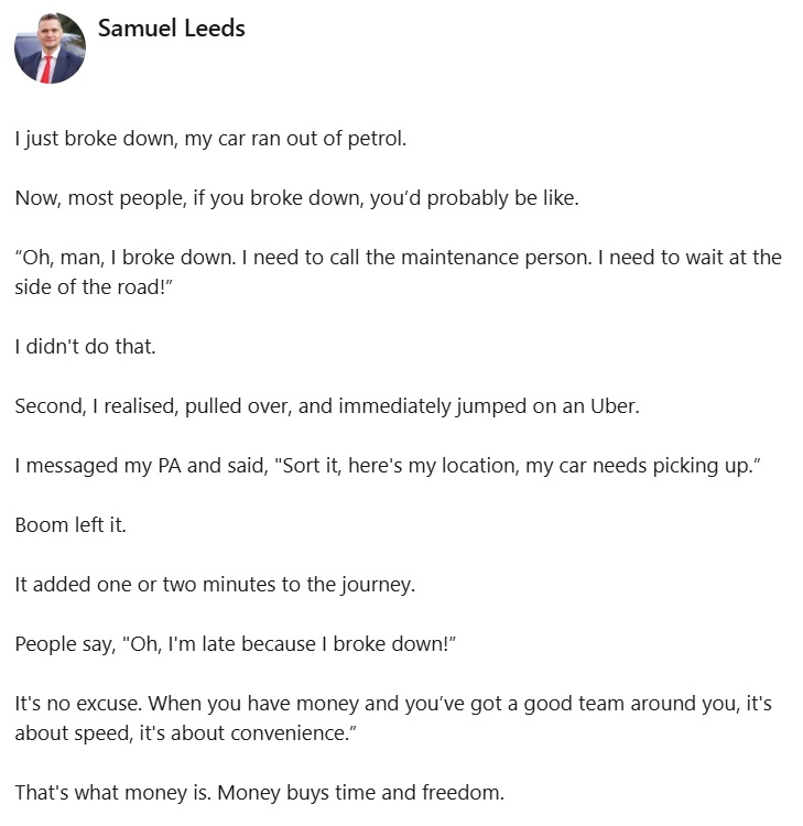 I just broke down, my car ran out of petrol.

Now, most people, if you broke down, you’d probably be like.

“Oh, man, I broke down. I need to call the maintenance person. I need to wait at the side of the road!”

I didn't do that.

Second, I realised, pulled over, and immediately jumped on an Uber.

I messaged my PA and said, "Sort it, here's my location, my car needs picking up.”

Boom left it. 

It added one or two minutes to the journey.

People say, "Oh, I'm late because I broke down!”

It's no excuse. When you have money and you’ve got a good team around you, it's about speed, it's about convenience.”

That's what money is. Money buys time and freedom.
