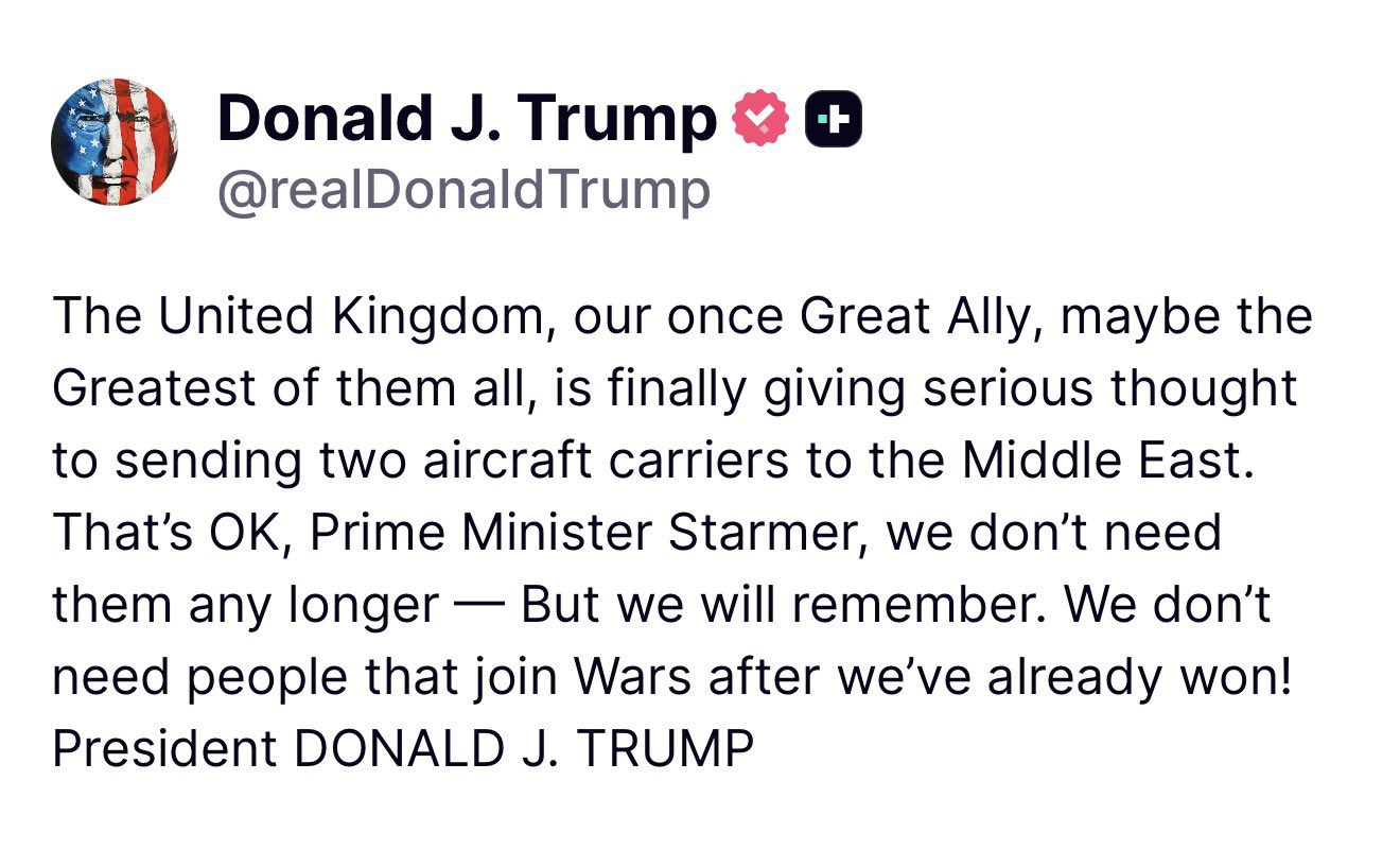“The United Kingdom, our once Great Ally, maybe the Greatest of them all, is finally giving serious thought to sending two aircraft carriers to the Middle East,” Trump wrote on Truth Social on Saturday. “That’s OK, Prime Minister Starmer, we don’t need them any longer – But we will remember. We don’t need people that join Wars after we’ve already won!”