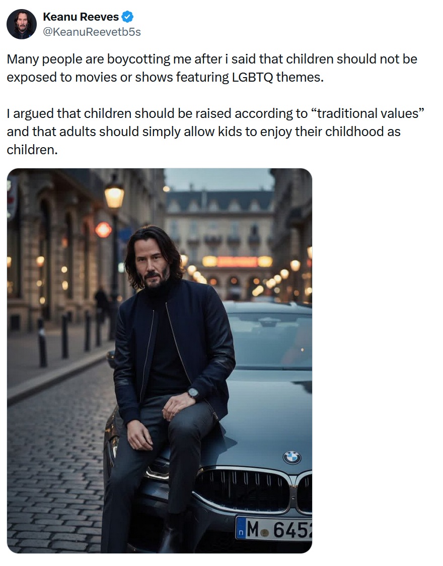 @KeanuReevetb5s
Many people are boycotting me after i said that children should not be exposed to movies or shows featuring LGBTQ themes.

I argued that children should be raised according to “traditional values” and that adults should simply allow kids to enjoy their childhood as children.

With what looks like an AI image of Keanu Reeves sitting on the front of a car