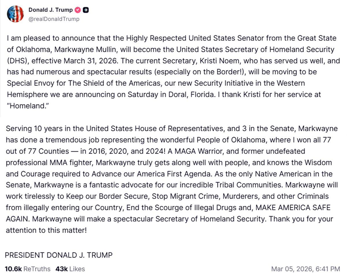 I am pleased to announce that the Highly Respected United States Senator from the Great State of Oklahoma, Markwayne Mullin, will become the United States Secretary of Homeland Security (DHS), effective March 31, 2026. The current Secretary, Kristi Noem, who has served us well, and has had numerous and spectacular results (especially on the Border!), will be moving to be Special Envoy for The Shield of the Americas, our new Security Initiative in the Western Hemisphere we are announcing on Saturday in Doral, Florida. I thank Kristi for her service at “Homeland.”
 
Serving 10 years in the United States House of Representatives, and 3 in the Senate, Markwayne has done a tremendous job representing the wonderful People of Oklahoma, where I won all 77 out of 77 Counties — in 2016, 2020, and 2024! A MAGA Warrior, and former undefeated professional MMA fighter, Markwayne truly gets along well with people, and knows the Wisdom and Courage required to Advance our America First Agenda. As the only Native American in the Senate, Markwayne is a fantastic advocate for our incredible Tribal Communities. Markwayne will work tirelessly to Keep our Border Secure, Stop Migrant Crime, Murderers, and other Criminals from illegally entering our Country, End the Scourge of Illegal Drugs and, MAKE AMERICA SAFE AGAIN. Markwayne will make a spectacular Secretary of Homeland Security. Thank you for your attention to this matter!
 
PRESIDENT DONALD J. TRUMP