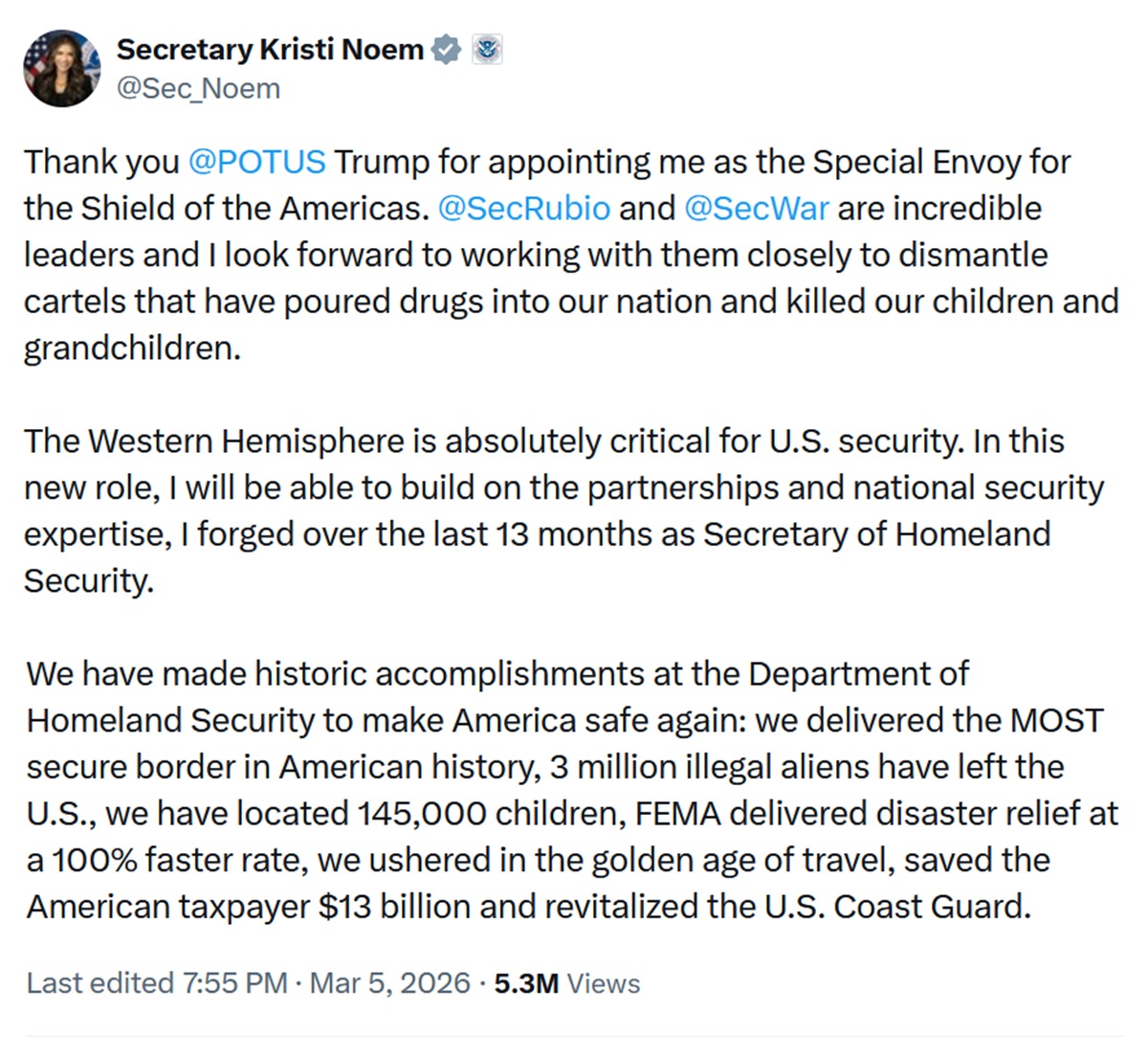 Thank you @POTUS
 Trump for appointing me as the Special Envoy for the Shield of the Americas. @SecRubio
 and @SecWar
 are incredible leaders and I look forward to working with them closely to dismantle cartels that have poured drugs into our nation and killed our children and grandchildren.

The Western Hemisphere is absolutely critical for U.S. security. In this new role, I will be able to build on the partnerships and national security expertise, I forged over the last 13 months as Secretary of Homeland Security. 

We have made historic accomplishments at the Department of Homeland Security to make America safe again: we delivered the MOST secure border in American history, 3 million illegal aliens have left the U.S., we have located 145,000 children, FEMA delivered disaster relief at a 100% faster rate, we ushered in the golden age of travel, saved the American taxpayer $13 billion and revitalized the U.S. Coast Guard.
