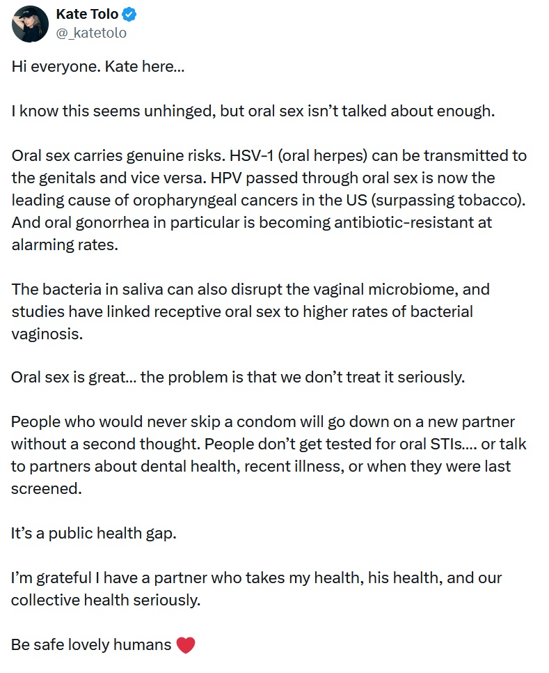 Hi everyone. Kate here… 

I know this seems unhinged, but oral sex isn’t talked about enough. 

Oral sex carries genuine risks. HSV-1 (oral herpes) can be transmitted to the genitals and vice versa. HPV passed through oral sex is now the leading cause of oropharyngeal cancers in the US (surpassing tobacco). And oral gonorrhea in particular is becoming antibiotic-resistant at alarming rates. 

The bacteria in saliva can also disrupt the vaginal microbiome, and studies have linked receptive oral sex to higher rates of bacterial vaginosis. 

Oral sex is great… the problem is that we don’t treat it seriously. 

People who would never skip a condom will go down on a new partner without a second thought. People don’t get tested for oral STIs…. or talk to partners about dental health, recent illness, or when they were last screened. 

It’s a public health gap.

I’m grateful I have a partner who takes my health, his health, and our collective health seriously.

Be safe lovely humans