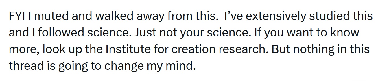 FYI I muted and walked away from this.  I’ve extensively studied this and I followed science. Just not your science. If you want to know more, look up the Institute for creation research. But nothing in this thread is going to change my mind.