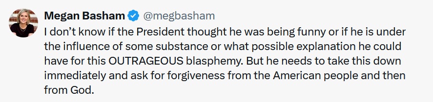 @megbasham
·
13h
I don’t know if the President thought he was being funny or if he is under the influence of some substance or what possible explanation he could have for this OUTRAGEOUS blasphemy. But he needs to take this down immediately and ask for forgiveness from the American people and then from God.