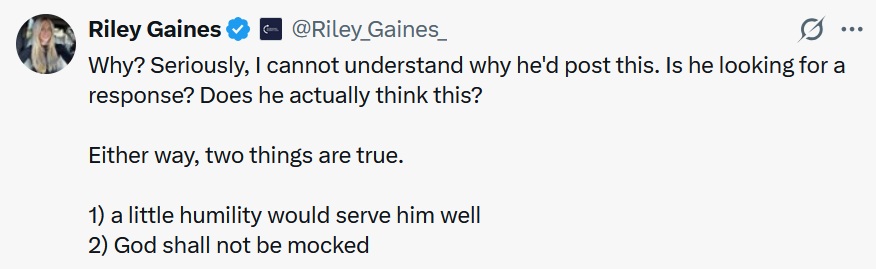 @Riley_Gaines_
·
6h
Why? Seriously, I cannot understand why he'd post this. Is he looking for a response? Does he actually think this?
Either way, two things are true.
1) a little humility would serve him well
2) God shall not be mocked