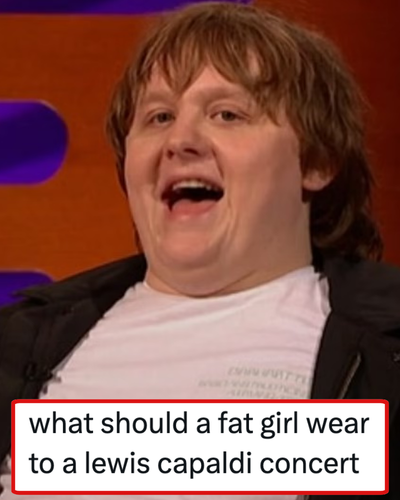Someone asked what a ‘fat girl’ should wear to a Lewis Capaldi concert and of all the A++ responses Capaldi knocked the rest out the park