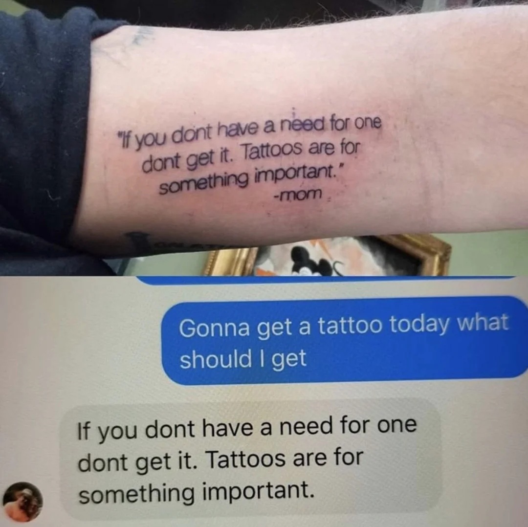 message one: Gonna get a tattoo today what should I get
Message 2: you dont have a need for one
dont get it. Tattoos are for something important.
Then both messages tattooed on an arm.